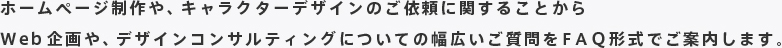 ホームページ制作や、キャラクターデザインのご依頼に関することから
Web企画や、デザインコンサルティングについての幅広いご質問をＦＡＱ形式でご案内します。